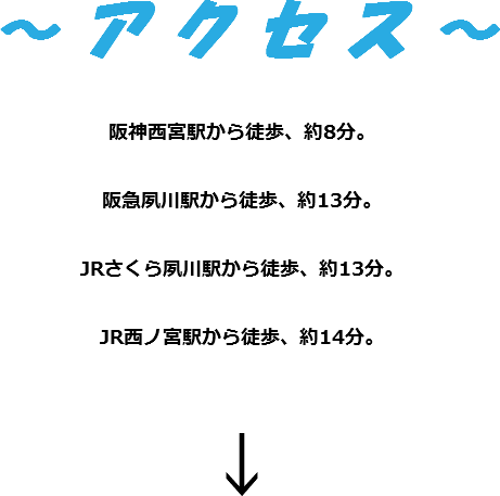 ～ ア ク セ ス ～ 阪神西宮駅から徒歩、約8分。 阪急夙川駅から徒歩、約13分。 JRさくら夙川駅から徒歩、約13分。 JR西ノ宮駅から徒歩、約14分。 ↓